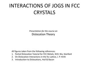 INTERACTIONS OF JOGS IN FCC 
CRYSTALS 
Presentation for the course on 
Dislocation Theory 
All figures taken from the following references: 
1. Partial Dislocation Tutorial for FCC Metals, W.D. Nix, Stanford 
2. On Dislocation Interactions in the fcc Lattice, J. P. Hirth 
3. Introduction to Dislocations, Hull & Bacon 
 