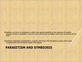 PARASITISM AND SYMBIOSIS
Parasitism is a form of symbiosis in which one species benefits at the expense of another
species; similar to predation, but acts more slowly than predators and may not always kill the
host.
Parasitized caterpillar (Lepidoptera), covered with wasp (Hymenoptera) pupae which have
consumed all internal tissue except vital organs
 