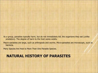 NATURAL HISTORY OF PARASITES
As a group, parasites typically harm, but do not immediately kill, the organisms they eat (unlike
predators). The degree of harm to the host varies widely.
Macro-parasites are large, such as arthropods and worms. Micro-parasites are microscopic, such as
bacteria.
Many Species Are Host to More Than One Parasite Species.
 