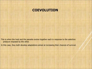 COEVOLUTION
This is when the host and the parasite evolve together each in response to the selection
pressure imposed by the other.
In this case, they both develop adaptations aimed at increasing their chances of survival.
 