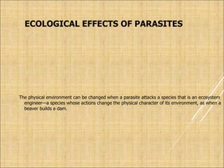 ECOLOGICAL EFFECTS OF PARASITES
The physical environment can be changed when a parasite attacks a species that is an ecosystem
engineer—a species whose actions change the physical character of its environment, as when a
beaver builds a dam.
 