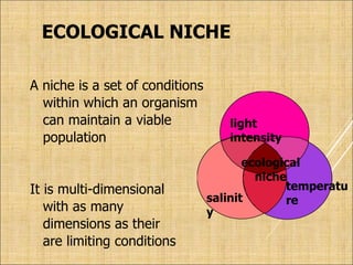 ECOLOGICAL NICHE
A niche is a set of conditions
within which an organism
can maintain a viable
population
It is multi-dimensional
with as many
dimensions as their
are limiting conditions
temperatu
re
light
intensity
salinit
y
ecological
niche
 