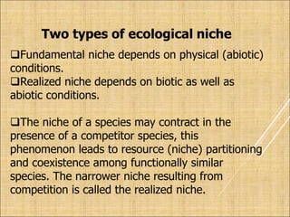 Two types of ecological niche
Fundamental niche depends on physical (abiotic)
conditions.
Realized niche depends on biotic as well as
abiotic conditions.
The niche of a species may contract in the
presence of a competitor species, this
phenomenon leads to resource (niche) partitioning
and coexistence among functionally similar
species. The narrower niche resulting from
competition is called the realized niche.
 