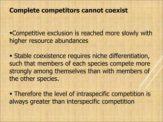 Complete competitors cannot coexist
Competitive exclusion is reached more slowly with
higher resource abundances
 Stable coexistence requires niche differentiation,
such that members of each species compete more
strongly among themselves than with members of
the other species.
 Therefore the level of intraspecific competition is
always greater than interspecific competition
 