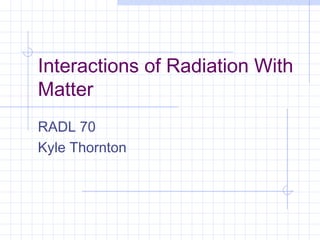 Interactions of Radiation With
Matter
RADL 70
Kyle Thornton

 