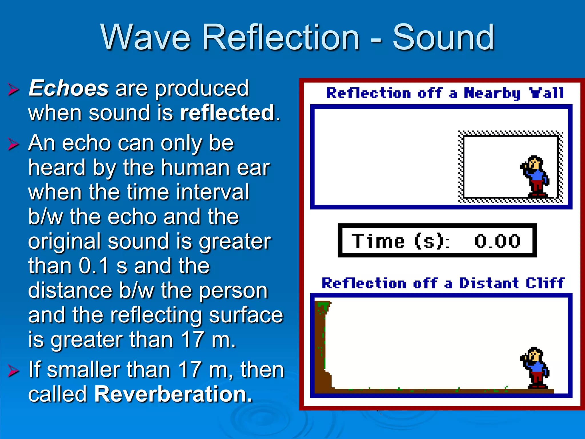 Wave Reflection - Sound
 Echoes are produced
  when sound is reflected.
 An echo can only be
  heard by the human ear
  when the time interval
  b/w the echo and the
  original sound is greater
  than 0.1 s and the
  distance b/w the person
  and the reflecting surface
  is greater than 17 m.
 If smaller than 17 m, then
  called Reverberation.
 