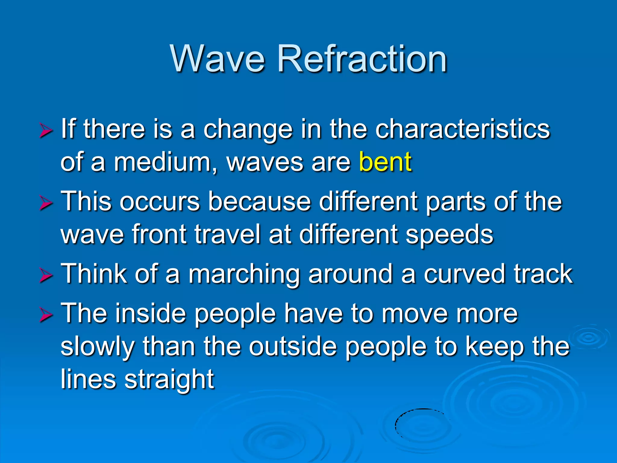 Wave Refraction
 If there is a change in the characteristics
  of a medium, waves are bent
 This occurs because different parts of the
  wave front travel at different speeds
 Think of a marching around a curved track
 The inside people have to move more
  slowly than the outside people to keep the
  lines straight
 