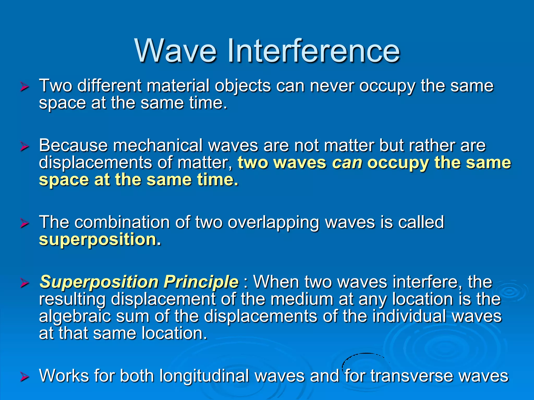 Wave Interference
   Two different material objects can never occupy the same
    space at the same time.

   Because mechanical waves are not matter but rather are
    displacements of matter, two waves can occupy the same
    space at the same time.

   The combination of two overlapping waves is called
    superposition.

   Superposition Principle : When two waves interfere, the
    resulting displacement of the medium at any location is the
    algebraic sum of the displacements of the individual waves
    at that same location.

   Works for both longitudinal waves and for transverse waves
 