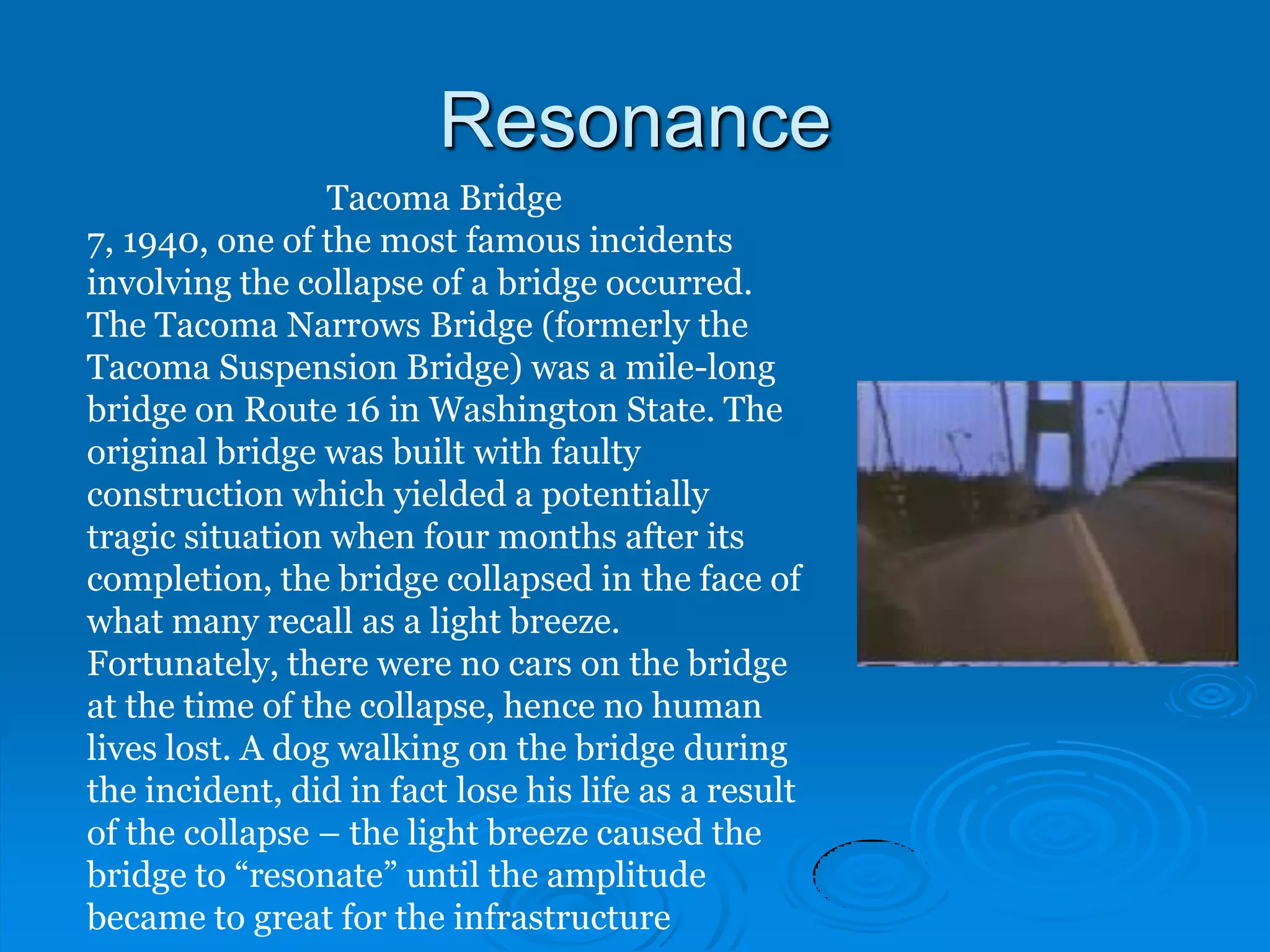 Resonance
                 Tacoma Bridge
7, 1940, one of the most famous incidents
involving the collapse of a bridge occurred.
The Tacoma Narrows Bridge (formerly the
Tacoma Suspension Bridge) was a mile-long
bridge on Route 16 in Washington State. The
original bridge was built with faulty
construction which yielded a potentially
tragic situation when four months after its
completion, the bridge collapsed in the face of
what many recall as a light breeze.
Fortunately, there were no cars on the bridge
at the time of the collapse, hence no human
lives lost. A dog walking on the bridge during
the incident, did in fact lose his life as a result
of the collapse – the light breeze caused the
bridge to “resonate” until the amplitude
became to great for the infrastructure
 
