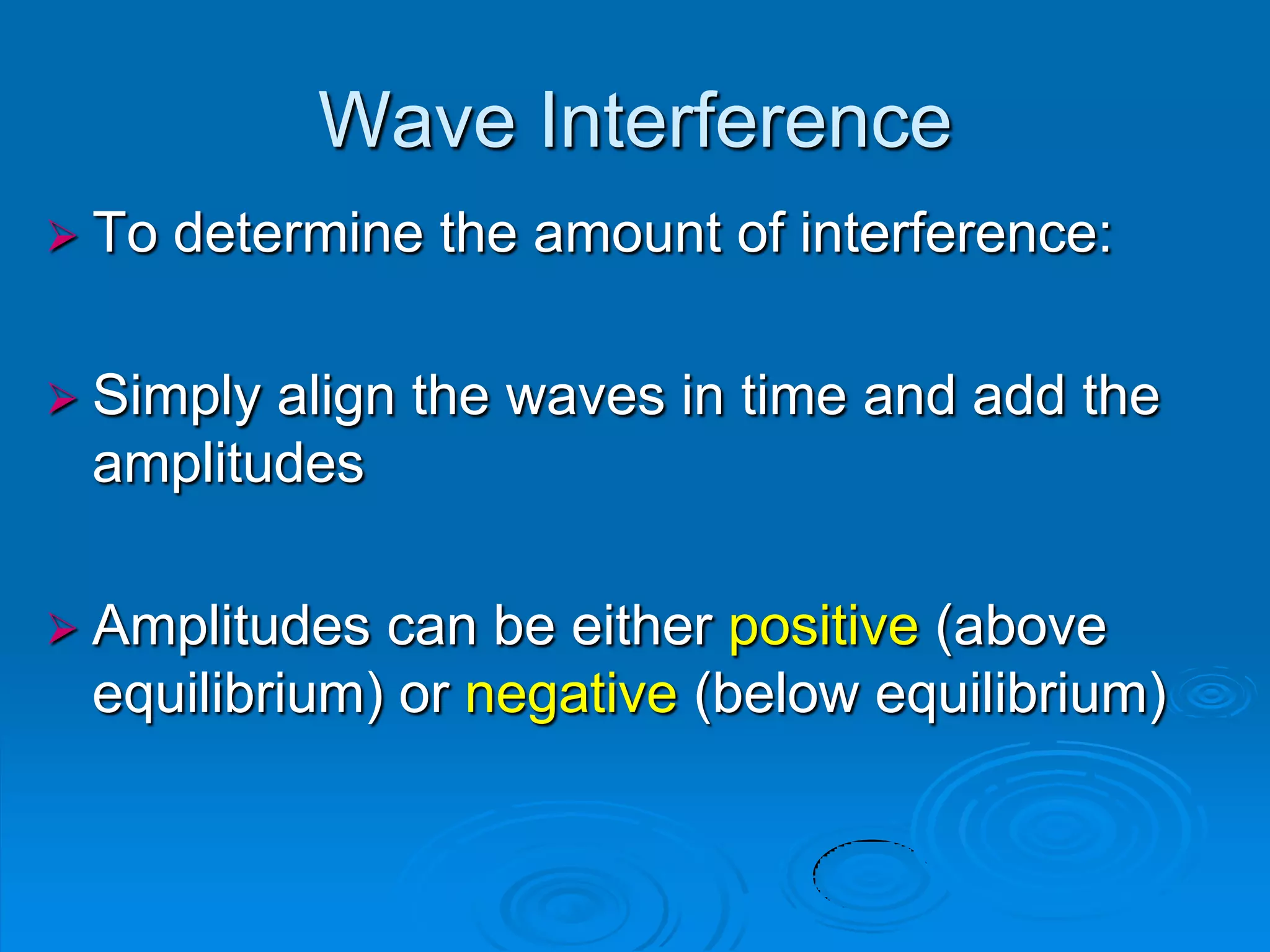 Wave Interference
 To   determine the amount of interference:

 Simplyalign the waves in time and add the
 amplitudes

 Amplitudes can be either positive (above
 equilibrium) or negative (below equilibrium)
 