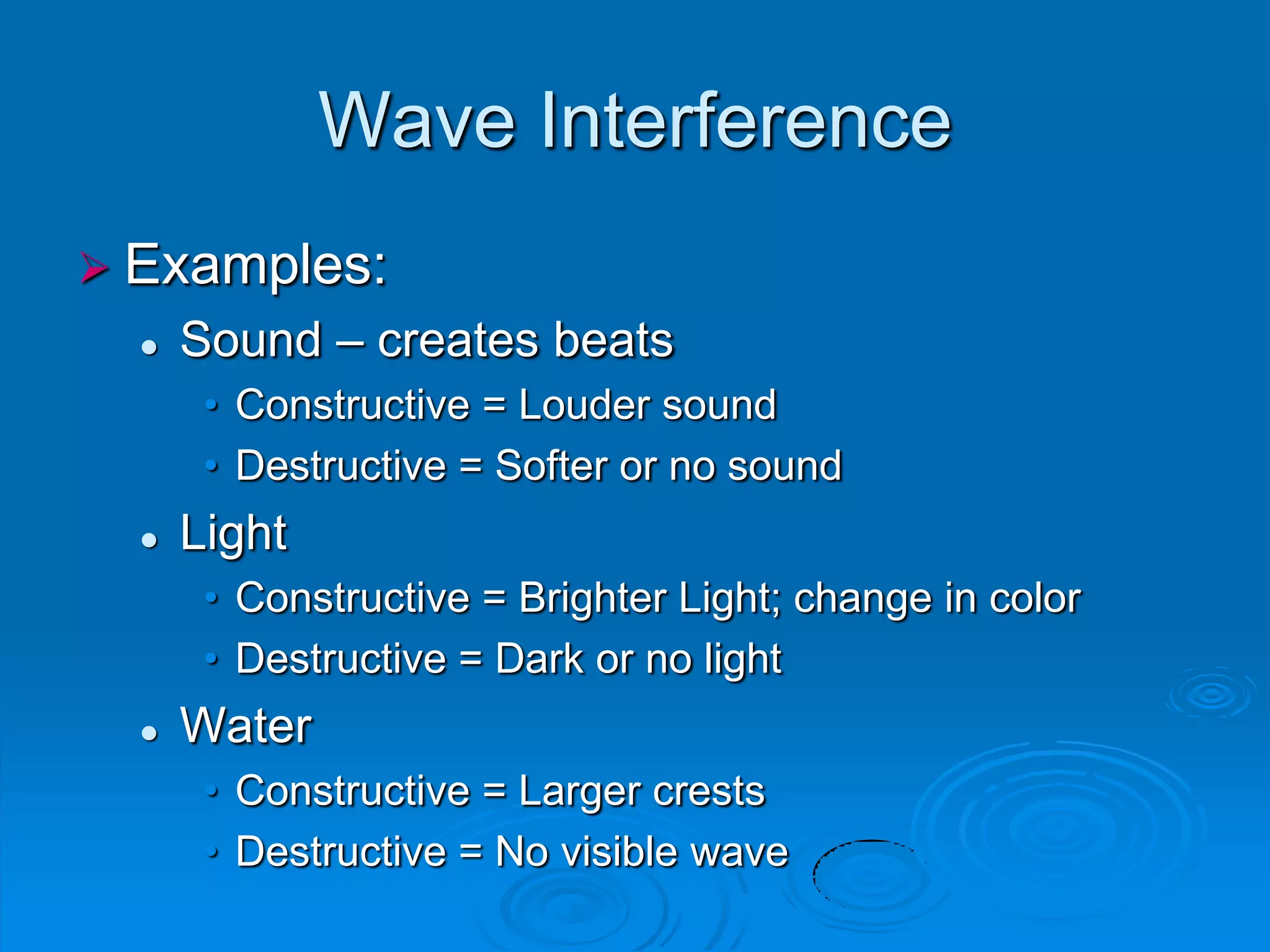 Wave Interference
 Examples:
     Sound – creates beats
       • Constructive = Louder sound
       • Destructive = Softer or no sound
     Light
       • Constructive = Brighter Light; change in color
       • Destructive = Dark or no light
     Water
       • Constructive = Larger crests
       • Destructive = No visible wave
 