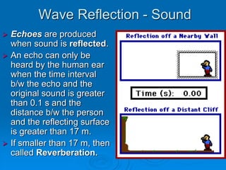 Wave Reflection - Sound
 Echoes are produced
  when sound is reflected.
 An echo can only be
  heard by the human ear
  when the time interval
  b/w the echo and the
  original sound is greater
  than 0.1 s and the
  distance b/w the person
  and the reflecting surface
  is greater than 17 m.
 If smaller than 17 m, then
  called Reverberation.
 