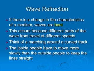 Wave Refraction
 If there is a change in the characteristics
  of a medium, waves are bent
 This occurs because different parts of the
  wave front travel at different speeds
 Think of a marching around a curved track
 The inside people have to move more
  slowly than the outside people to keep the
  lines straight
 