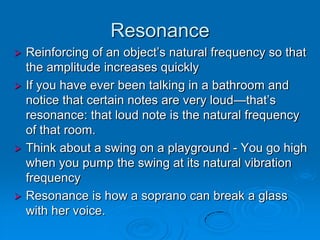 Resonance
 Reinforcing of an object’s natural frequency so that
  the amplitude increases quickly
 If you have ever been talking in a bathroom and
  notice that certain notes are very loud—that’s
  resonance: that loud note is the natural frequency
  of that room.
 Think about a swing on a playground - You go high
  when you pump the swing at its natural vibration
  frequency
 Resonance is how a soprano can break a glass
  with her voice.
 