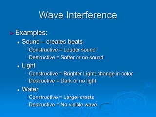 Wave Interference
 Examples:
     Sound – creates beats
       • Constructive = Louder sound
       • Destructive = Softer or no sound
     Light
       • Constructive = Brighter Light; change in color
       • Destructive = Dark or no light
     Water
       • Constructive = Larger crests
       • Destructive = No visible wave
 