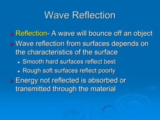 Wave Reflection
 Reflection-A wave will bounce off an object
 Wave reflection from surfaces depends on
  the characteristics of the surface
     Smooth hard surfaces reflect best
     Rough soft surfaces reflect poorly
 Energy not reflected is absorbed or
 transmitted through the material
 