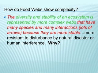 How do Food Webs show complexity?
 The diversity and stability of an ecosystem is
represented by more complex webs that have
many species and many interactions (lots of
arrows) because they are more stable…more
resistant to disturbance by natural disaster or
human interference. Why?
 