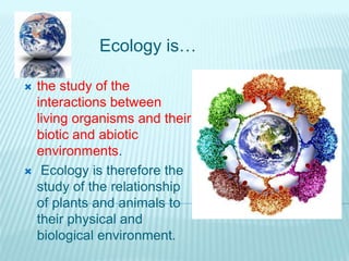 Ecology is…
 the study of the
interactions between
living organisms and their
biotic and abiotic
environments.
 Ecology is therefore the
study of the relationship
of plants and animals to
their physical and
biological environment.
 