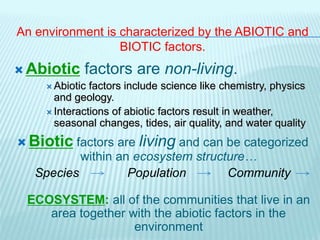 An environment is characterized by the ABIOTIC and
BIOTIC factors.
 Abiotic factors are non-living.
 Abiotic factors include science like chemistry, physics
and geology.
 Interactions of abiotic factors result in weather,
seasonal changes, tides, air quality, and water quality
 Biotic factors are living and can be categorized
within an ecosystem structure…
Species Population Community
ECOSYSTEM: all of the communities that live in an
area together with the abiotic factors in the
environment
 