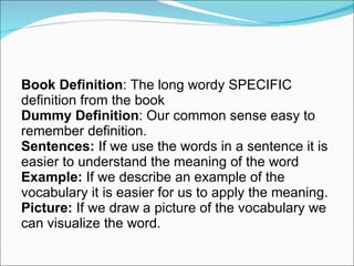 Book Definition : The long wordy SPECIFIC definition from the book Dummy Definition : Our common sense easy to remember definition.  Sentences:  If we use the words in a sentence it is easier to understand the meaning of the word Example:  If we describe an example of the vocabulary it is easier for us to apply the meaning.  Picture:  If we draw a picture of the vocabulary we can visualize the word.  