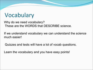 Vocabulary Why do we need vocabulary?  These are the WORDS that DESCRIBE science.  If we understand vocabulary we can understand the science much easier! Quizzes and tests will have a lot of vocab questions.  Learn the vocabulary and you have easy points!  