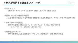• 製造コスト
• 2枚のカーボンフェルトと土壌のみを使用し低コストな製造を実現
• 環境にやさしい資材の使用
• 土壌は自然に還元され化学物質や複雑な電子部品を使用せず，エコフレンドリな設計が可能
• リサイクルの可能性
• 使用する土壌は自然に返され，カーボンフェルトも水洗いで再利用可能
• クリップやワイヤーは廃棄物となる可能性がある
• 消費電力のコスト
• SMFCを活用した自己発電型センサとして，外部電力の一部を補助的に供給
12
本研究が解決する課題とアプローチ
 