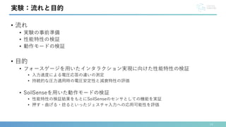 • 流れ
• 実験の事前準備
• 性能特性の検証
• 動作モードの検証
• 目的
• フォースゲージを用いたインタラクション実現に向けた性能特性の検証
• 入力速度による電圧応答の違いの測定
• 持続的な圧力適用時の電圧安定性と減衰特性の評価
• SoilSenseを用いた動作モードの検証
• 性能特性の検証結果をもとにSoilSenseのセンサとしての機能を実証
• 押す・曲げる・捻るといったジェスチャ入力への応用可能性を評価
14
実験：流れと目的
 