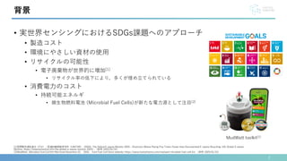 • 実世界センシングにおけるSDGs課題へのアプローチ
• 製造コスト
• 環境にやさしい資材の使用
• リサイクルの可能性
• 電子廃棄物が世界的に増加[1]
• リサイクル率の低下により，多くが埋め立てられている
• 消費電力のコスト
• 持続可能エネルギ
• 微生物燃料電池 (Microbial Fuel Cells)が新たな電力源として注目[2]
2
背景
[1]国際電気通信連合（ITU）・国連訓練調査研究所（UNITAR）. (2024). The Global E-waste Monitor 2024 – Electronic Waste Rising Five Times Faster than Documented E-waste Recycling: UN. Global E-waste
Monitor. https://ewastemonitor.info/the-global-e-waste-monitor-2024/ ，(参照 :2025/01/31)
[2]MudWatt. Microbial Fuel Cell Kit. Retrieved November 22， 2024， from Fuel Cell Store website: https://www.fuelcellstore.com/mudwatt-microbial-fuel-cell-kit， (参照 :2025/01/31)
MudWatt toolkit[2]
 