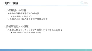 • 外部環境への影響
• 十分な体積含水率(VWC)が必要
• 乾燥環境では性能が低下
• 外力による土壌の構造変化で性能が低下
• 持続可能性への課題
• 土を入れるソフトコンテナや配線材料が分解性に欠ける
• 持続可能な材料への置き換えが必要
26
制約・課題
 