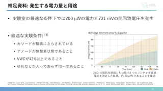 30
[3] Bill Yen， Laura Jaliff， Louis Gutierrez， Philothei Sahinidis， Sadie Bernstein， John Madden， Stephen Taylor， Colleen Josephson， Pat Pannuto， Weitao Shuai， George Wells， Nivedita Arora， and Josiah Hester. 2024.
Soil-Powered Computing: The Engineer's Guide to Practical Soil Microbial Fuel Cell Design. Proc. ACM Interact. Mob. Wearable Ubiquitous Technol. 7， 4， Article 196 (December 2023)， 40 pages. https://doi.org/10.1145/3631410
補足資料: 発生する電力量と用途
• 実験室の最適な条件下では200 µWの電力と731 mVの開回路電圧を発生
• 最適な実験条件: [3]
• カソードが酸素にさらされている
• アノードが無酸素状態であること
• VWCが42%以上であること
• 砂利などが入っておらず均一であること
2kΩ の抵抗を接続した状態で3 つのコンテナを接続
電力を測定した結果，約 30μW であることを確認
 