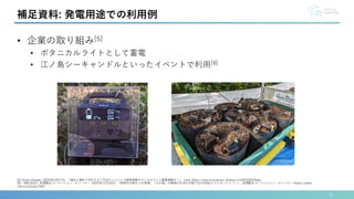 31
補足資料: 発電用途での利用例
• 企業の取り組み[5]
• ボタニカルライトとして蓄電
• 江ノ島シーキャンドルといったイベントで利用[6]
[5] Green Display. (2024年5月27日). 「溜めた電気で何をする？渋谷キャストにて植物発電ボタニカルライト蓄電実験中！」. note. https://note.com/green_display/n/n45f3364190aa
[6]一般社団法人 夜景観光コンベンション・ビューロー. (2022年11月18日). 「新時代の明かりが登場．「江の島」の植物の生命力が創り出すSDGsイルミネーション！」. 夜景観光コンベンション・ビューロー. https://yakei-
cvb.or.jp/news/3267
 