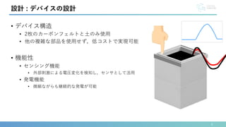 • デバイス構造
• 2枚のカーボンフェルトと土のみ使用
• 他の複雑な部品を使用せず，低コストで実現可能
• 機能性
• センシング機能
• 外部刺激による電圧変化を検知し，センサとして活用
• 発電機能
• 微細ながらも継続的な発電が可能
6
設計 : デバイスの設計
 