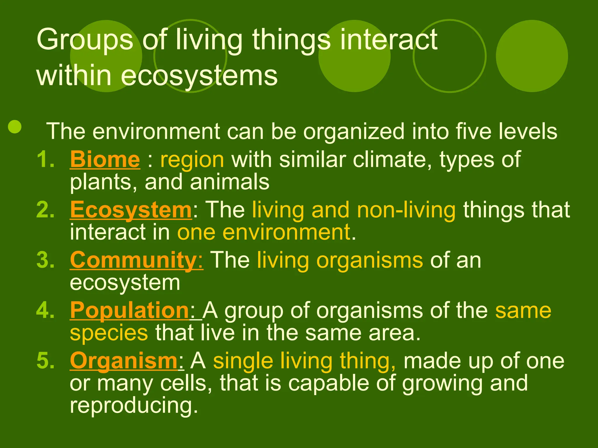 Groups of living things interact
within ecosystems
 The environment can be organized into five levels
1. Biome : region with similar climate, types of
plants, and animals
2. Ecosystem: The living and non-living things that
interact in one environment.
3. Community: The living organisms of an
ecosystem
4. Population: A group of organisms of the same
species that live in the same area.
5. Organism: A single living thing, made up of one
or many cells, that is capable of growing and
reproducing.
 