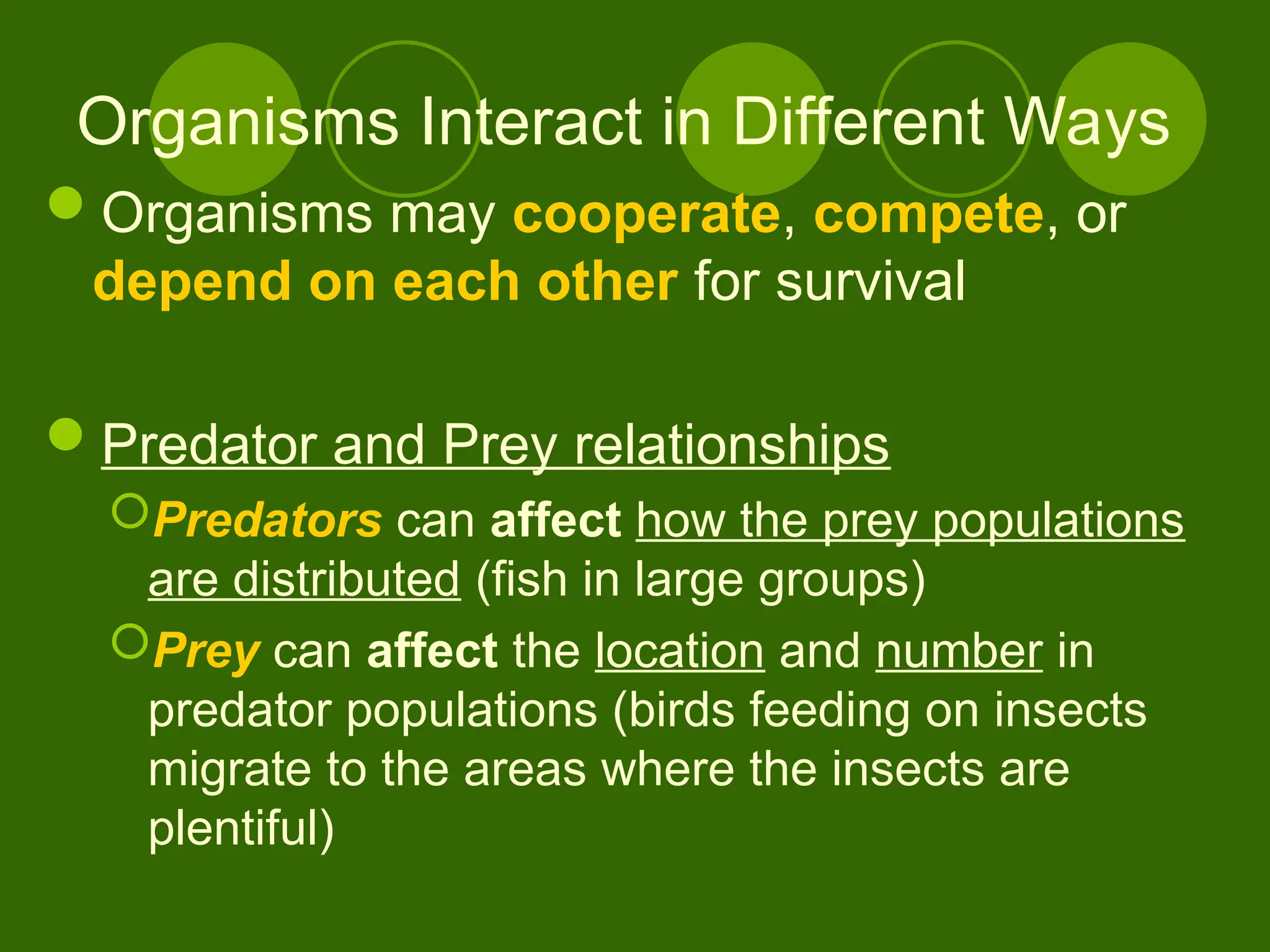 Organisms Interact in Different Ways
Organisms may cooperate, compete, or
depend on each other for survival
Predator and Prey relationships
Predators can affect how the prey populations
are distributed (fish in large groups)
Prey can affect the location and number in
predator populations (birds feeding on insects
migrate to the areas where the insects are
plentiful)
 