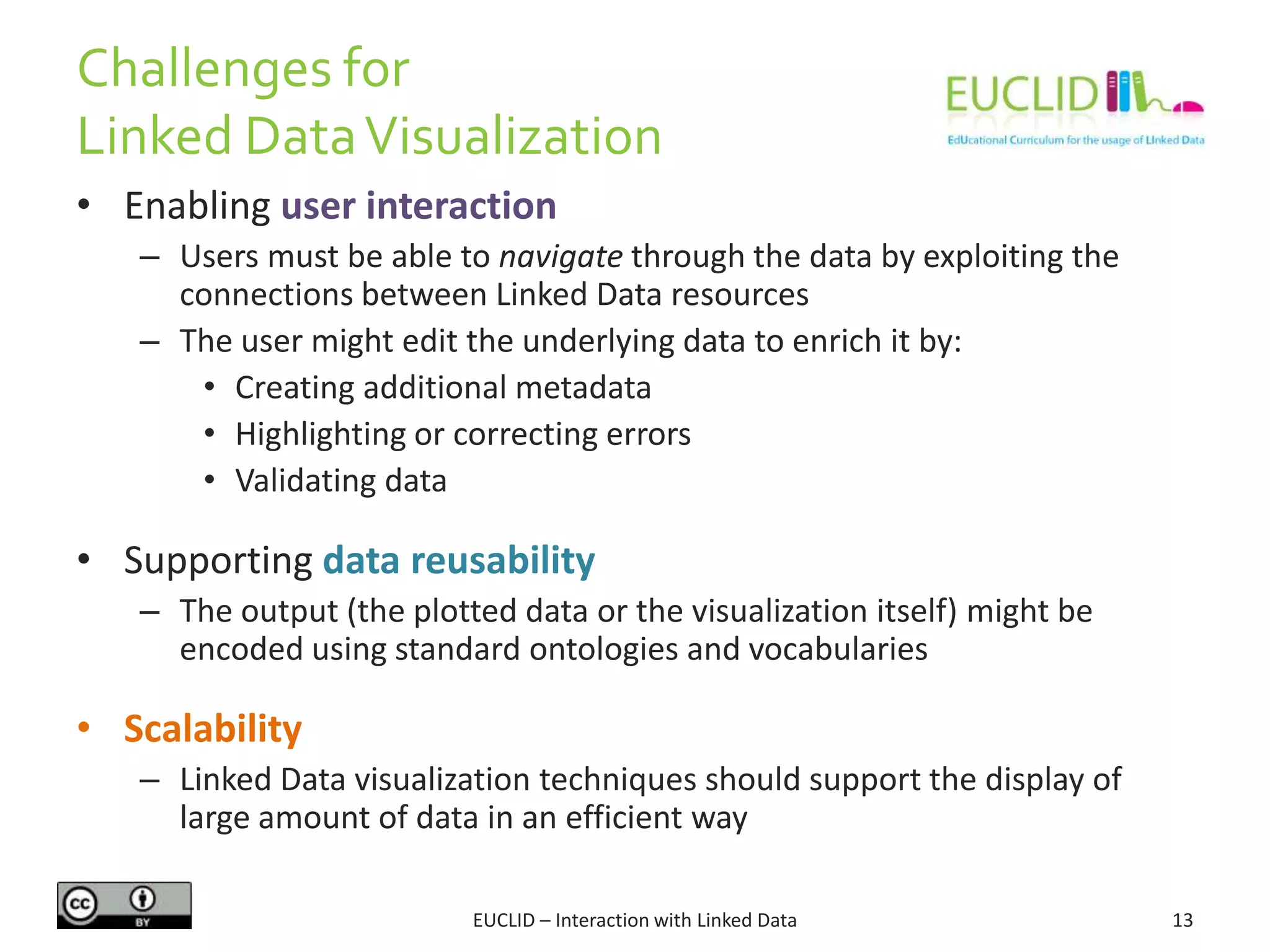 Challenges for
Linked DataVisualization
EUCLID – Interaction with Linked Data 13
• Enabling user interaction
– Users must be able to navigate through the data by exploiting the
connections between Linked Data resources
– The user might edit the underlying data to enrich it by:
• Creating additional metadata
• Highlighting or correcting errors
• Validating data
• Supporting data reusability
– The output (the plotted data or the visualization itself) might be
encoded using standard ontologies and vocabularies
• Scalability
– Linked Data visualization techniques should support the display of
large amount of data in an efficient way
 