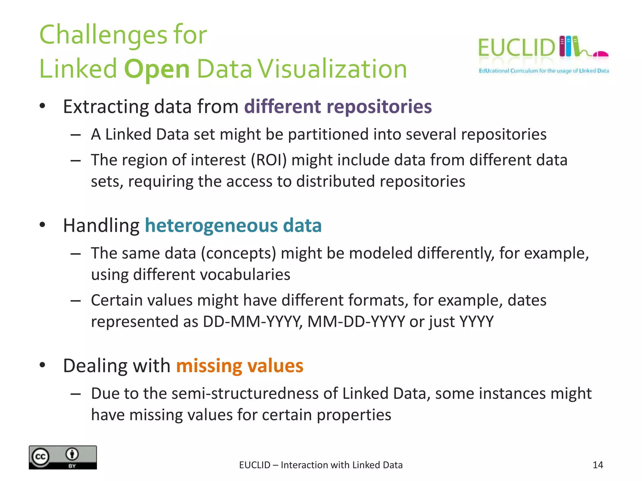 Challenges for
Linked Open DataVisualization
EUCLID – Interaction with Linked Data 14
• Extracting data from different repositories
– A Linked Data set might be partitioned into several repositories
– The region of interest (ROI) might include data from different data
sets, requiring the access to distributed repositories
• Handling heterogeneous data
– The same data (concepts) might be modeled differently, for example,
using different vocabularies
– Certain values might have different formats, for example, dates
represented as DD-MM-YYYY, MM-DD-YYYY or just YYYY
• Dealing with missing values
– Due to the semi-structuredness of Linked Data, some instances might
have missing values for certain properties
 
