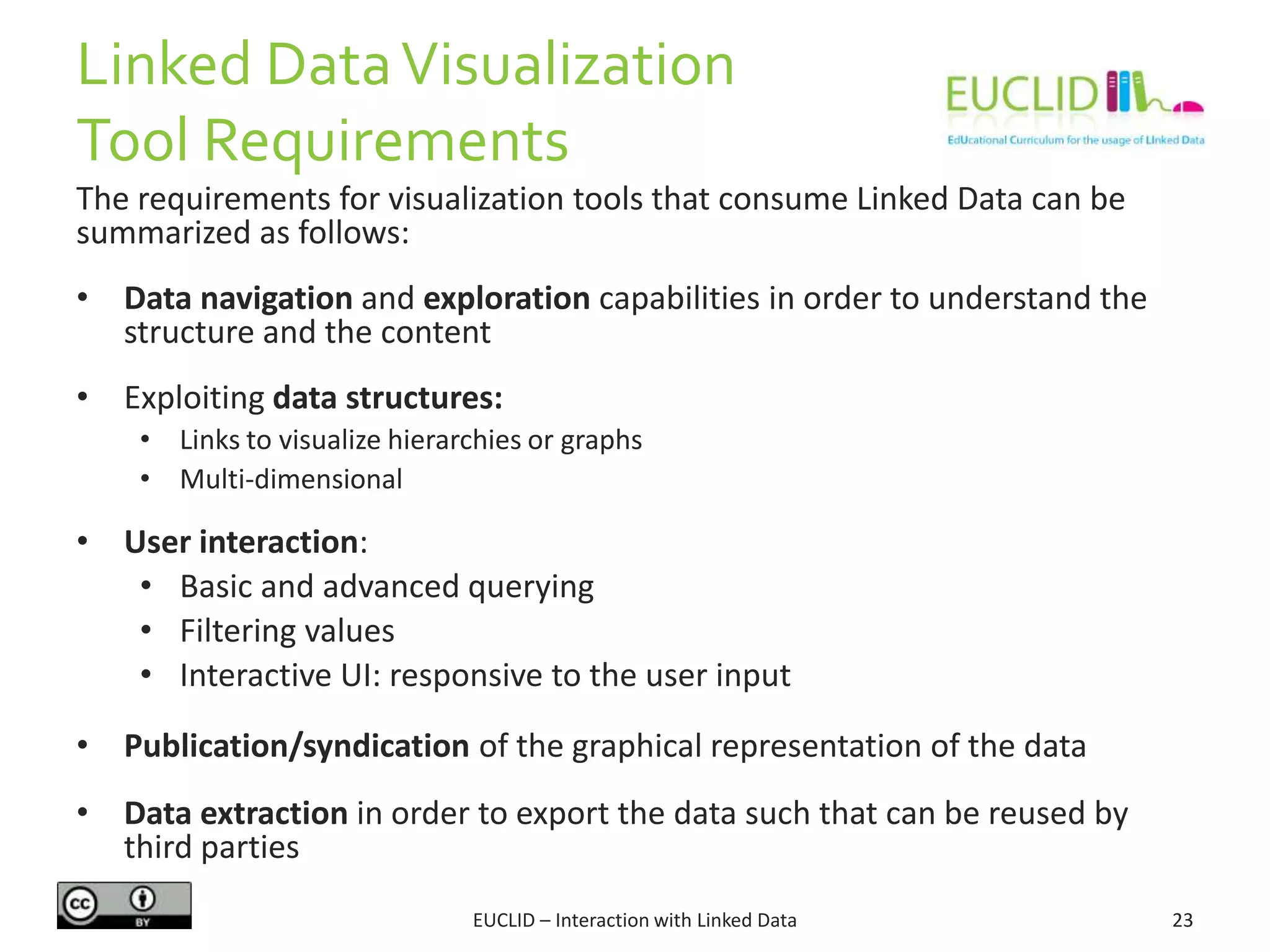 Linked DataVisualization
Tool Requirements
The requirements for visualization tools that consume Linked Data can be
summarized as follows:
• Data navigation and exploration capabilities in order to understand the
structure and the content
• Exploiting data structures:
• Links to visualize hierarchies or graphs
• Multi-dimensional
• User interaction:
• Basic and advanced querying
• Filtering values
• Interactive UI: responsive to the user input
• Publication/syndication of the graphical representation of the data
• Data extraction in order to export the data such that can be reused by
third parties
23EUCLID – Interaction with Linked Data
 