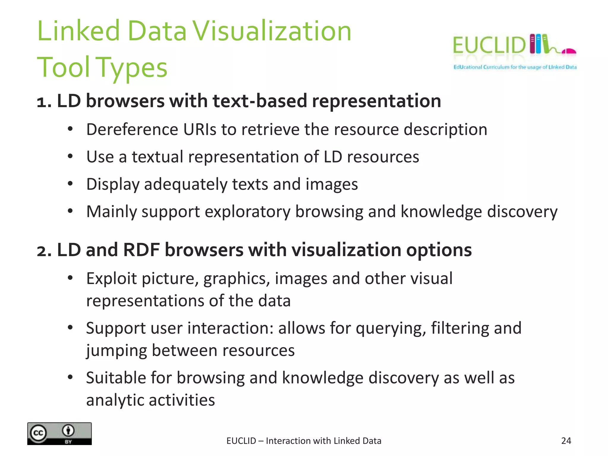 Linked DataVisualization
ToolTypes
1. LD browsers with text-based representation
• Dereference URIs to retrieve the resource description
• Use a textual representation of LD resources
• Display adequately texts and images
• Mainly support exploratory browsing and knowledge discovery
2. LD and RDF browsers with visualization options
• Exploit picture, graphics, images and other visual
representations of the data
• Support user interaction: allows for querying, filtering and
jumping between resources
• Suitable for browsing and knowledge discovery as well as
analytic activities
24EUCLID – Interaction with Linked Data
 