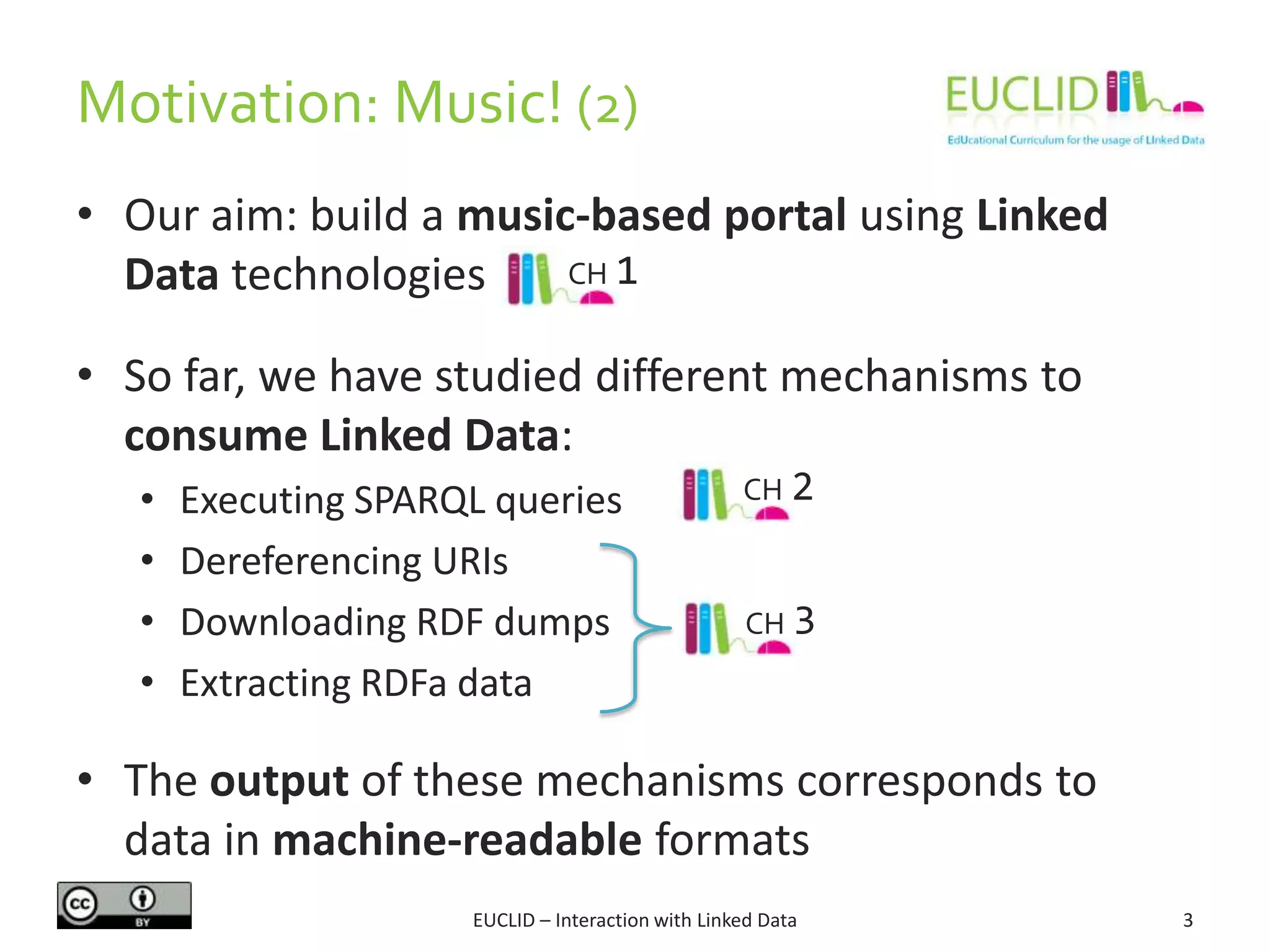 Motivation: Music! (2)
EUCLID – Interaction with Linked Data 3
• Our aim: build a music-based portal using Linked
Data technologies
• So far, we have studied different mechanisms to
consume Linked Data:
• Executing SPARQL queries
• Dereferencing URIs
• Downloading RDF dumps
• Extracting RDFa data
• The output of these mechanisms corresponds to
data in machine-readable formats
CH 2
CH 3
CH 1
 