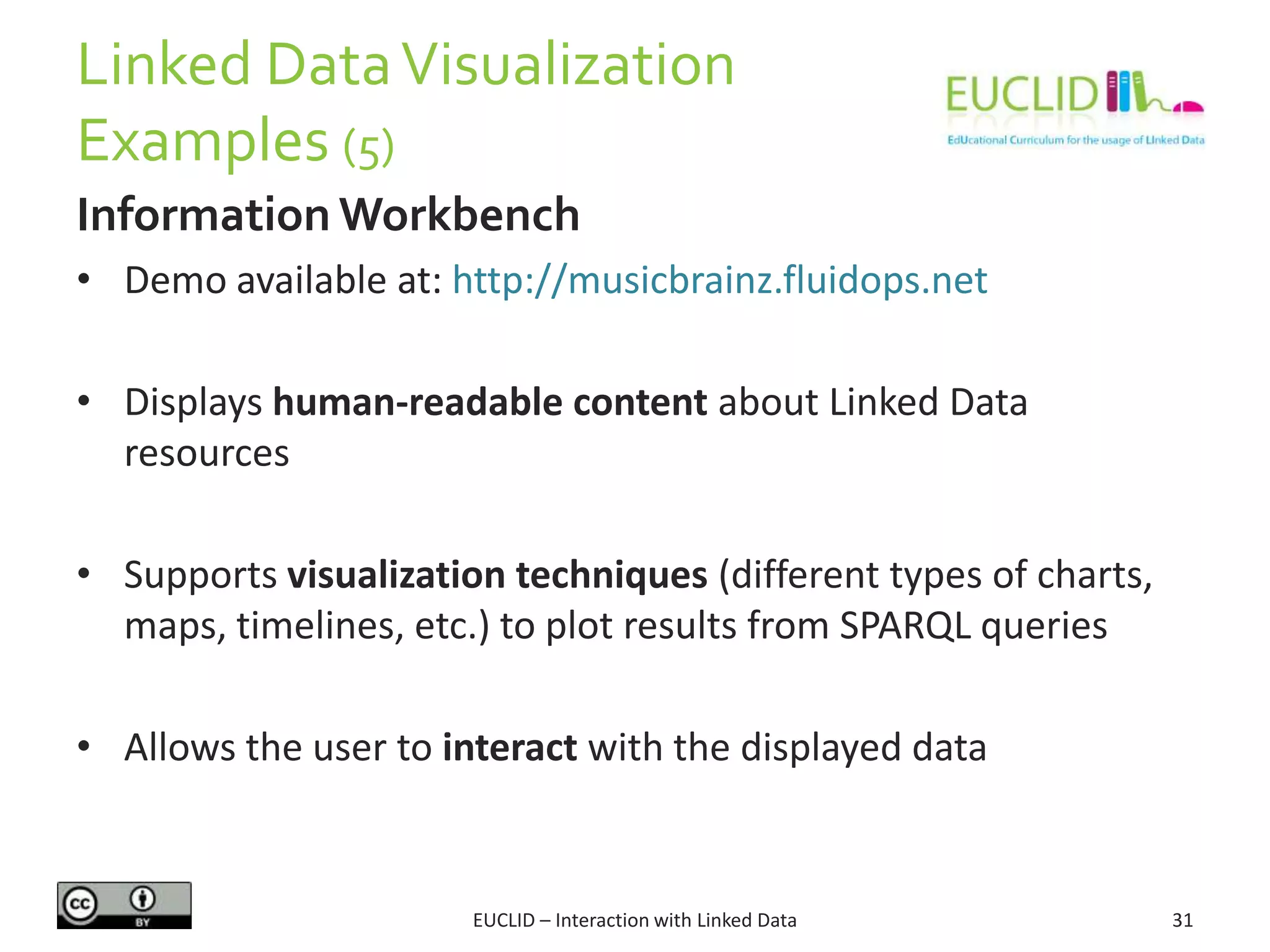 Linked DataVisualization
Examples (5)
EUCLID – Interaction with Linked Data 31
Information Workbench
• Demo available at: http://musicbrainz.fluidops.net
• Displays human-readable content about Linked Data
resources
• Supports visualization techniques (different types of charts,
maps, timelines, etc.) to plot results from SPARQL queries
• Allows the user to interact with the displayed data
 