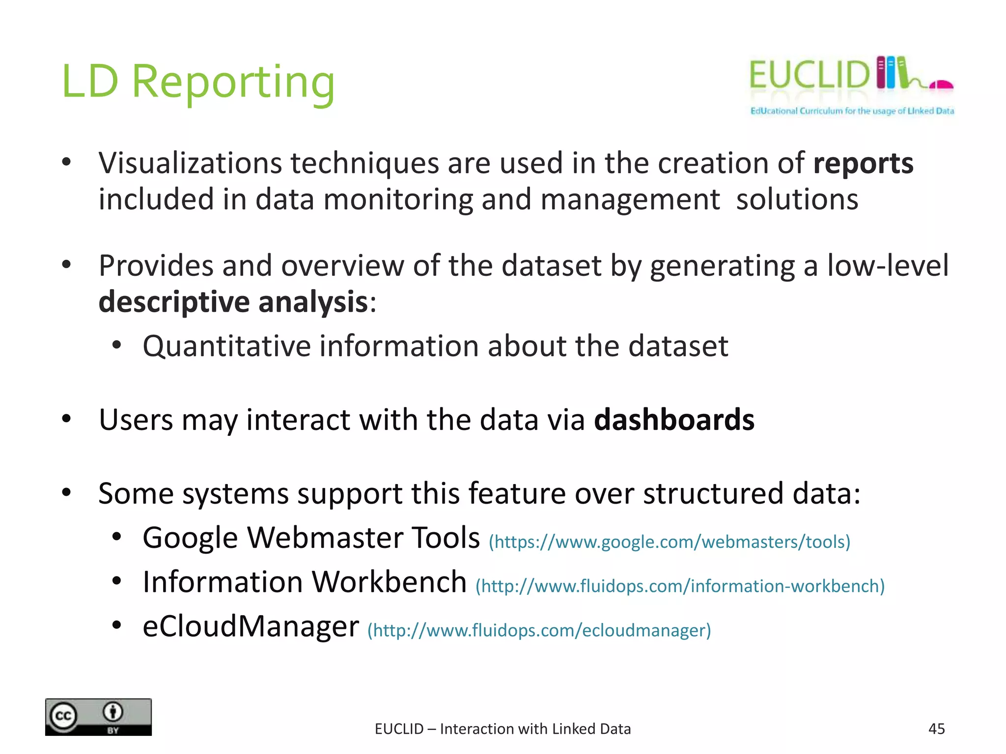 LD Reporting
EUCLID – Interaction with Linked Data 45
• Visualizations techniques are used in the creation of reports
included in data monitoring and management solutions
• Provides and overview of the dataset by generating a low-level
descriptive analysis:
• Quantitative information about the dataset
• Users may interact with the data via dashboards
• Some systems support this feature over structured data:
• Google Webmaster Tools (https://www.google.com/webmasters/tools)
• Information Workbench (http://www.fluidops.com/information-workbench)
• eCloudManager (http://www.fluidops.com/ecloudmanager)
 
