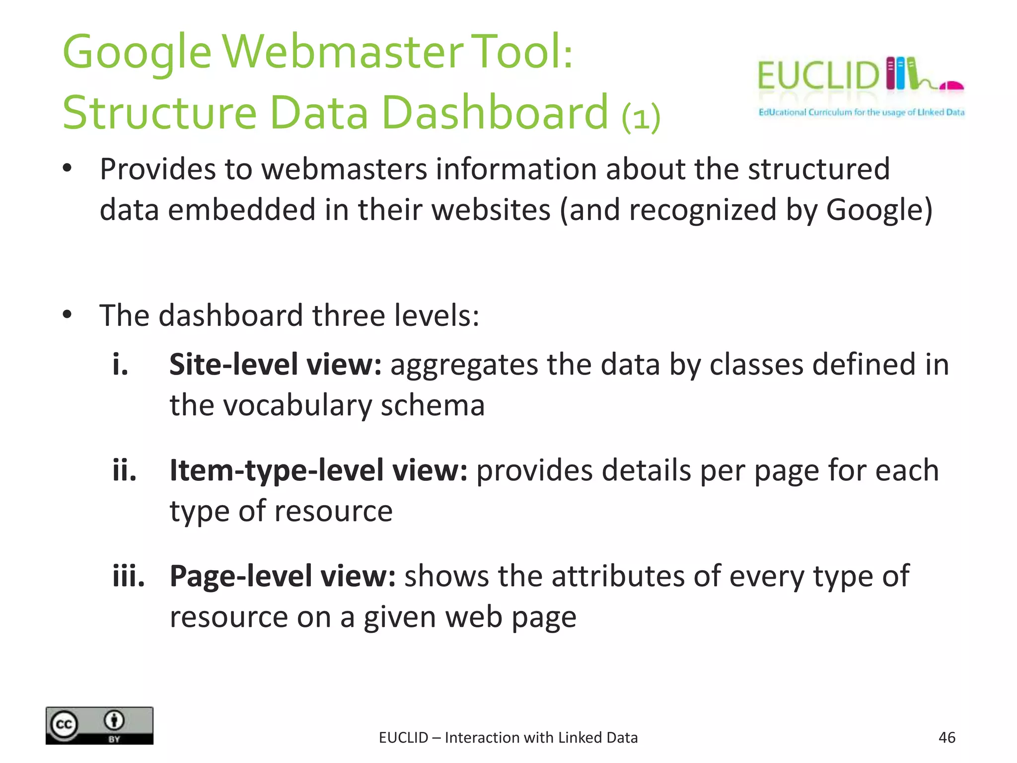 GoogleWebmasterTool:
Structure Data Dashboard (1)
EUCLID – Interaction with Linked Data 46
• Provides to webmasters information about the structured
data embedded in their websites (and recognized by Google)
• The dashboard three levels:
i. Site-level view: aggregates the data by classes defined in
the vocabulary schema
ii. Item-type-level view: provides details per page for each
type of resource
iii. Page-level view: shows the attributes of every type of
resource on a given web page
 