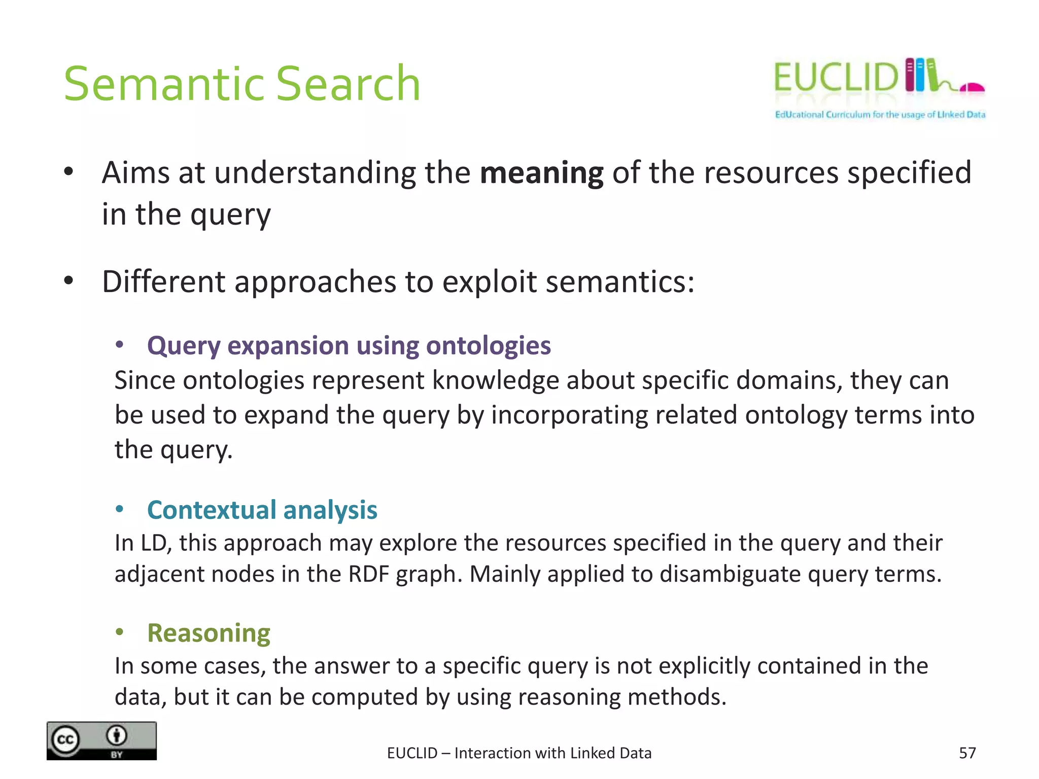 Semantic Search
• Aims at understanding the meaning of the resources specified
in the query
• Different approaches to exploit semantics:
• Query expansion using ontologies
Since ontologies represent knowledge about specific domains, they can
be used to expand the query by incorporating related ontology terms into
the query.
• Contextual analysis
In LD, this approach may explore the resources specified in the query and their
adjacent nodes in the RDF graph. Mainly applied to disambiguate query terms.
• Reasoning
In some cases, the answer to a specific query is not explicitly contained in the
data, but it can be computed by using reasoning methods.
57EUCLID – Interaction with Linked Data
 