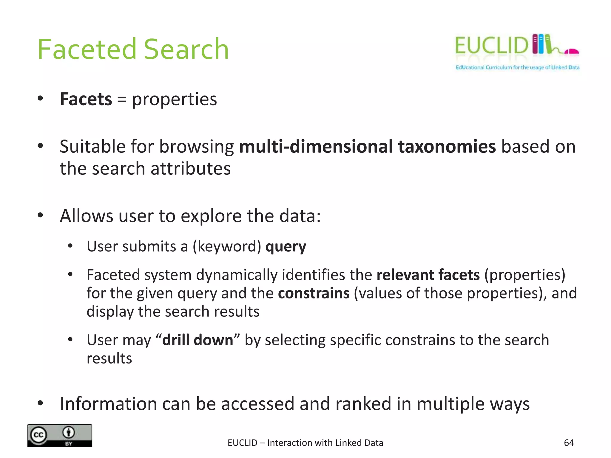 Faceted Search
• Facets = properties
• Suitable for browsing multi-dimensional taxonomies based on
the search attributes
• Allows user to explore the data:
• User submits a (keyword) query
• Faceted system dynamically identifies the relevant facets (properties)
for the given query and the constrains (values of those properties), and
display the search results
• User may “drill down” by selecting specific constrains to the search
results
• Information can be accessed and ranked in multiple ways
64EUCLID – Interaction with Linked Data
 