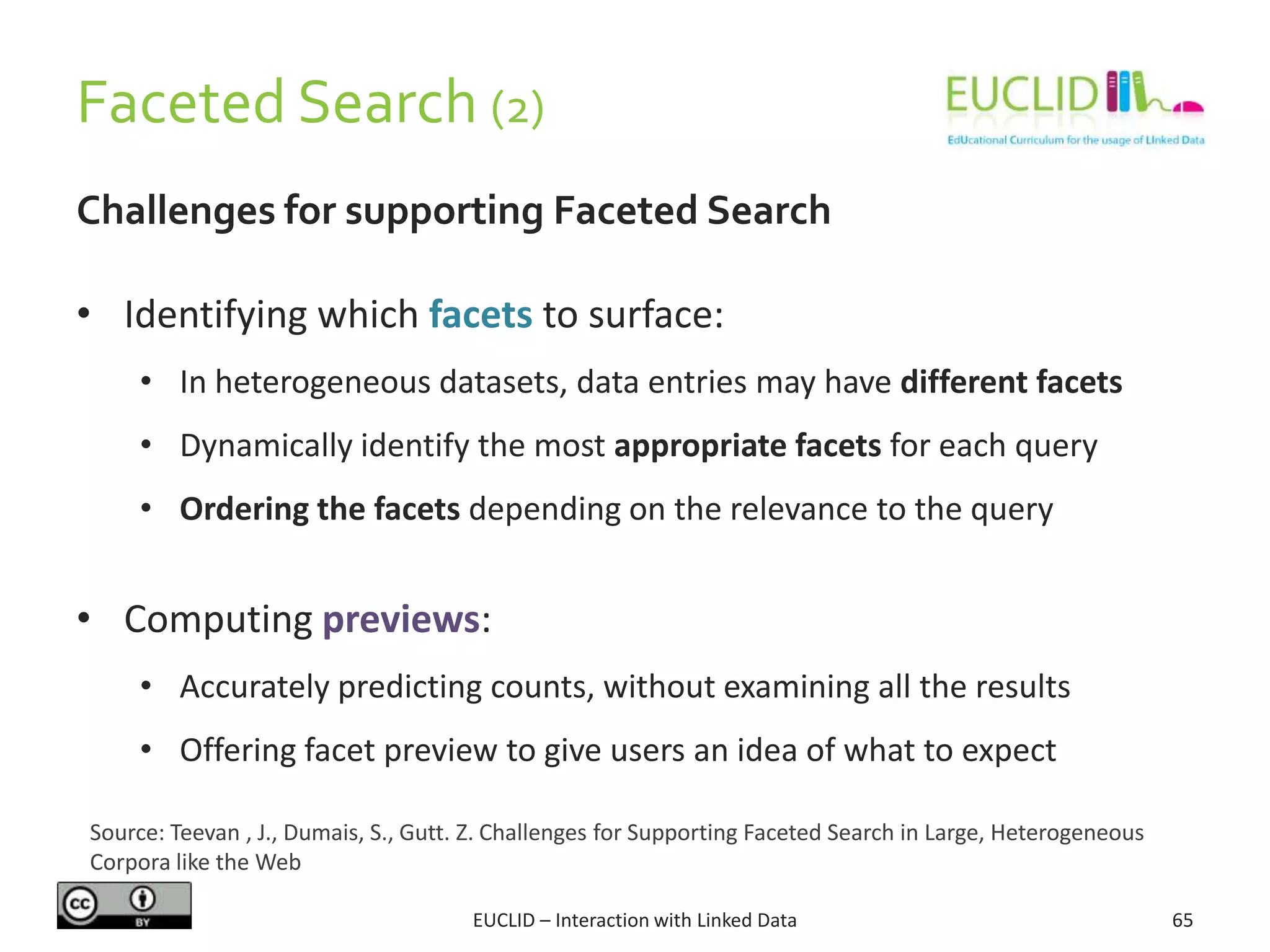 Faceted Search (2)
Challenges for supporting Faceted Search
• Identifying which facets to surface:
• In heterogeneous datasets, data entries may have different facets
• Dynamically identify the most appropriate facets for each query
• Ordering the facets depending on the relevance to the query
• Computing previews:
• Accurately predicting counts, without examining all the results
• Offering facet preview to give users an idea of what to expect
65EUCLID – Interaction with Linked Data
Source: Teevan , J., Dumais, S., Gutt. Z. Challenges for Supporting Faceted Search in Large, Heterogeneous
Corpora like the Web
 