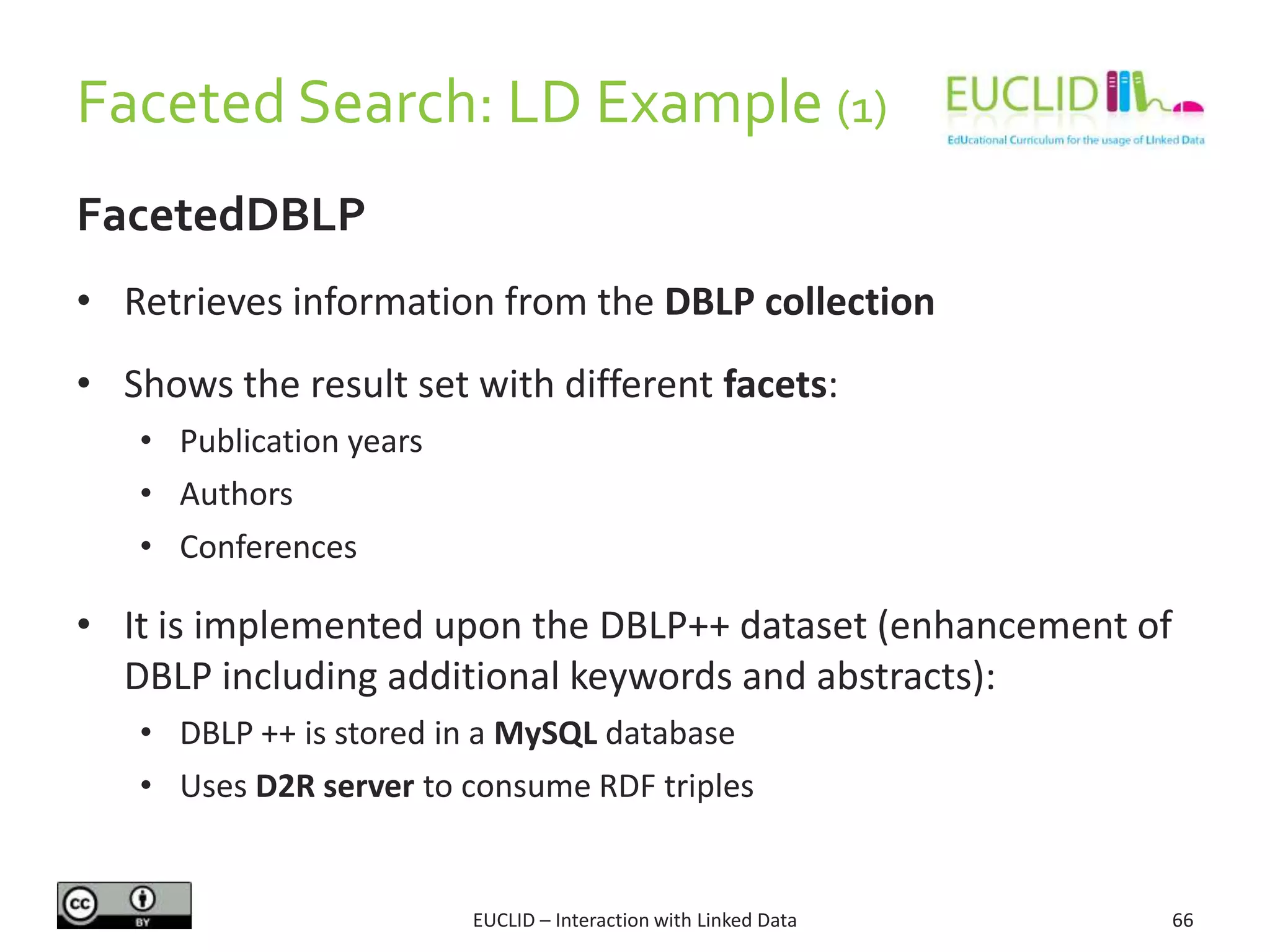 Faceted Search: LD Example (1)
FacetedDBLP
• Retrieves information from the DBLP collection
• Shows the result set with different facets:
• Publication years
• Authors
• Conferences
• It is implemented upon the DBLP++ dataset (enhancement of
DBLP including additional keywords and abstracts):
• DBLP ++ is stored in a MySQL database
• Uses D2R server to consume RDF triples
66EUCLID – Interaction with Linked Data
 