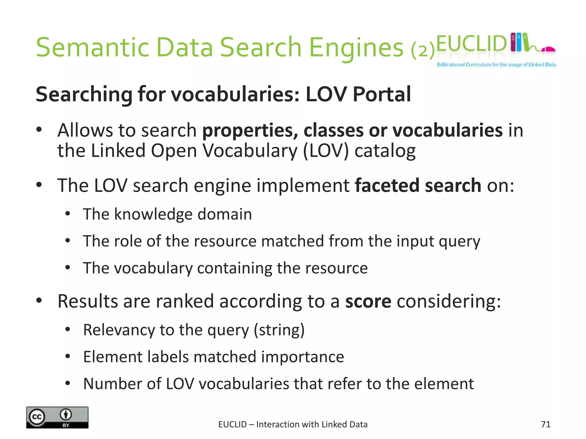 Semantic Data Search Engines (2)
Searching for vocabularies: LOV Portal
• Allows to search properties, classes or vocabularies in
the Linked Open Vocabulary (LOV) catalog
• The LOV search engine implement faceted search on:
• The knowledge domain
• The role of the resource matched from the input query
• The vocabulary containing the resource
• Results are ranked according to a score considering:
• Relevancy to the query (string)
• Element labels matched importance
• Number of LOV vocabularies that refer to the element
71EUCLID – Interaction with Linked Data
 
