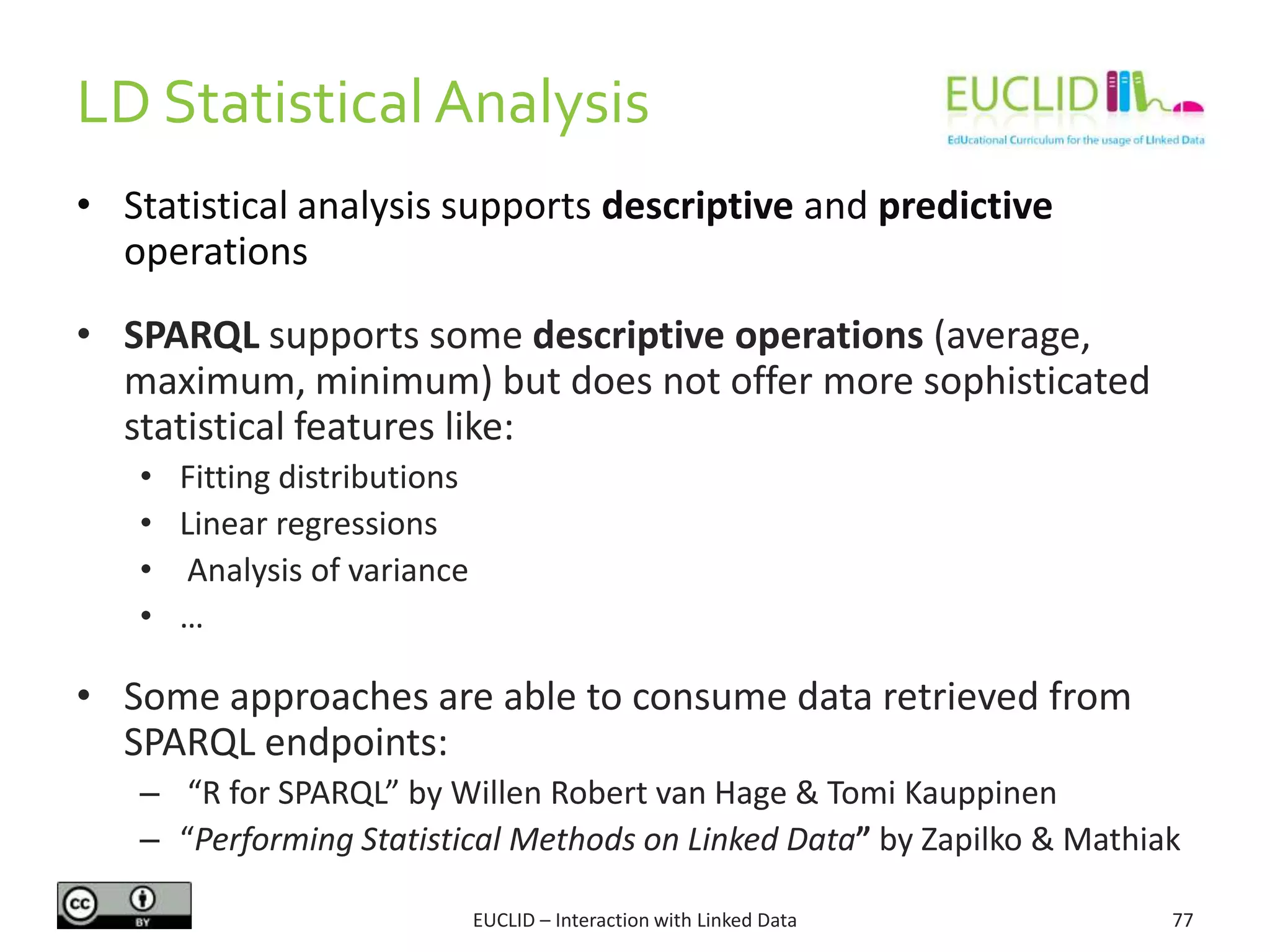 LD Statistical Analysis
EUCLID – Interaction with Linked Data 77
• Statistical analysis supports descriptive and predictive
operations
• SPARQL supports some descriptive operations (average,
maximum, minimum) but does not offer more sophisticated
statistical features like:
• Fitting distributions
• Linear regressions
• Analysis of variance
• …
• Some approaches are able to consume data retrieved from
SPARQL endpoints:
– “R for SPARQL” by Willen Robert van Hage & Tomi Kauppinen
– “Performing Statistical Methods on Linked Data” by Zapilko & Mathiak
 