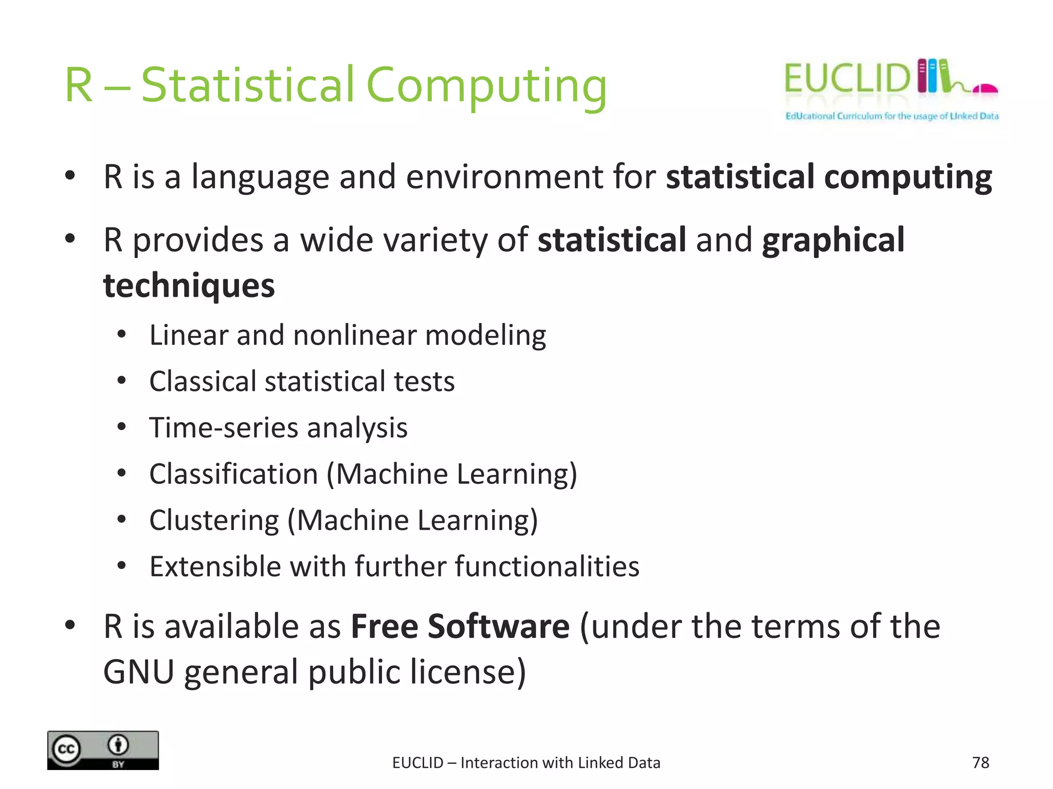 R – Statistical Computing
EUCLID – Interaction with Linked Data 78
• R is a language and environment for statistical computing
• R provides a wide variety of statistical and graphical
techniques
• Linear and nonlinear modeling
• Classical statistical tests
• Time-series analysis
• Classification (Machine Learning)
• Clustering (Machine Learning)
• Extensible with further functionalities
• R is available as Free Software (under the terms of the
GNU general public license)
 