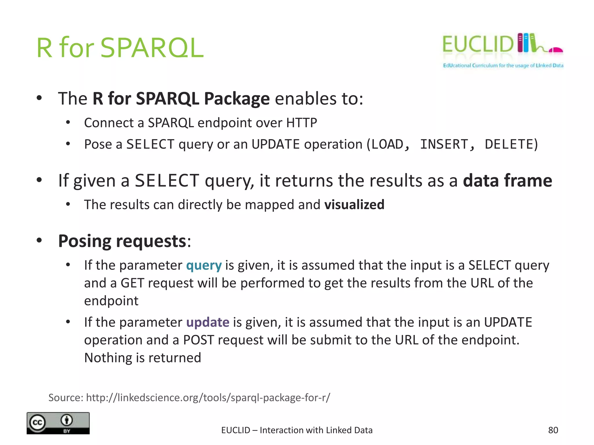 R for SPARQL
EUCLID – Interaction with Linked Data 80
• The R for SPARQL Package enables to:
• Connect a SPARQL endpoint over HTTP
• Pose a SELECT query or an UPDATE operation (LOAD, INSERT, DELETE)
• If given a SELECT query, it returns the results as a data frame
• The results can directly be mapped and visualized
• Posing requests:
• If the parameter query is given, it is assumed that the input is a SELECT query
and a GET request will be performed to get the results from the URL of the
endpoint
• If the parameter update is given, it is assumed that the input is an UPDATE
operation and a POST request will be submit to the URL of the endpoint.
Nothing is returned
Source: http://linkedscience.org/tools/sparql-package-for-r/
 